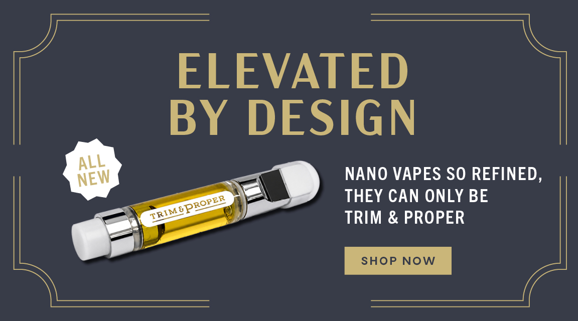 Elevated by Design. All new! Nano Vapes so refined, they can only be Trim & Proper.